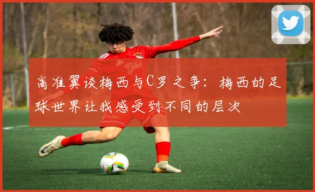 高准翼谈梅西与C罗之争：梅西的足球世界让我感受到不同的层次