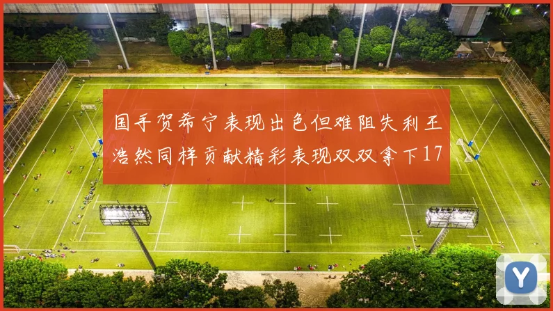 国手贺希宁表现出色但难阻失利王浩然同样贡献精彩表现双双拿下17分7板