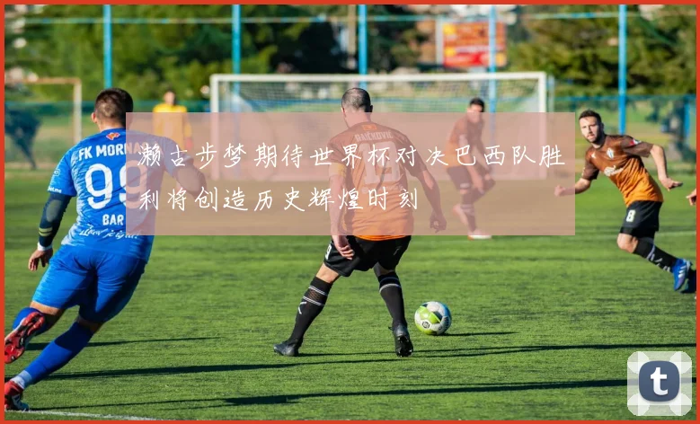 濑古步梦期待世界杯对决巴西队胜利将创造历史辉煌时刻