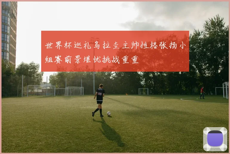 世界杯巡礼乌拉圭主帅性格张扬小组赛前景堪忧挑战重重