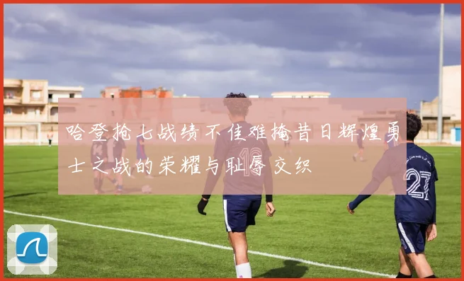 哈登抢七战绩不佳难掩昔日辉煌勇士之战的荣耀与耻辱交织