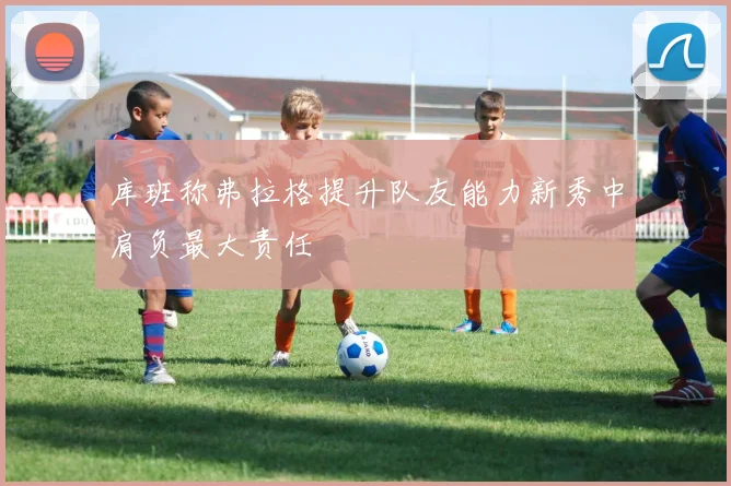 库班称弗拉格提升队友能力新秀中肩负最大责任