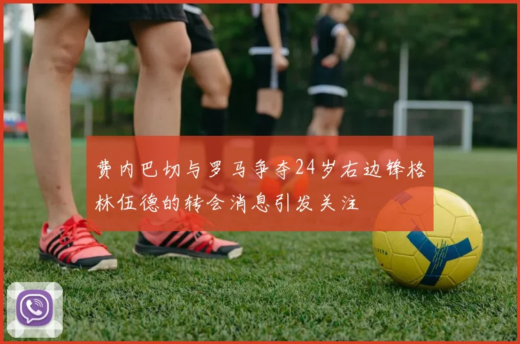 费内巴切与罗马争夺24岁右边锋格林伍德的转会消息引发关注