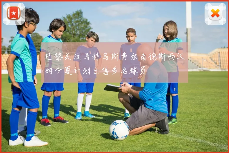 巴黎关注马特乌斯费尔南德斯西汉姆今夏计划出售多名球员