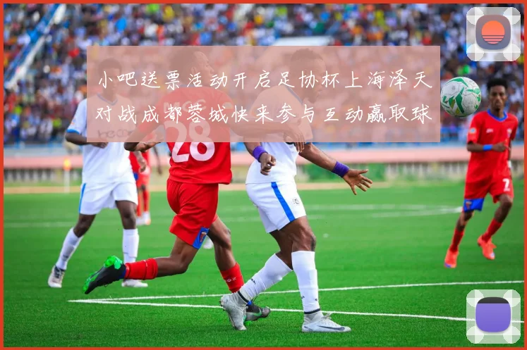 小吧送票活动开启足协杯上海泽天对战成都蓉城快来参与互动赢取球票