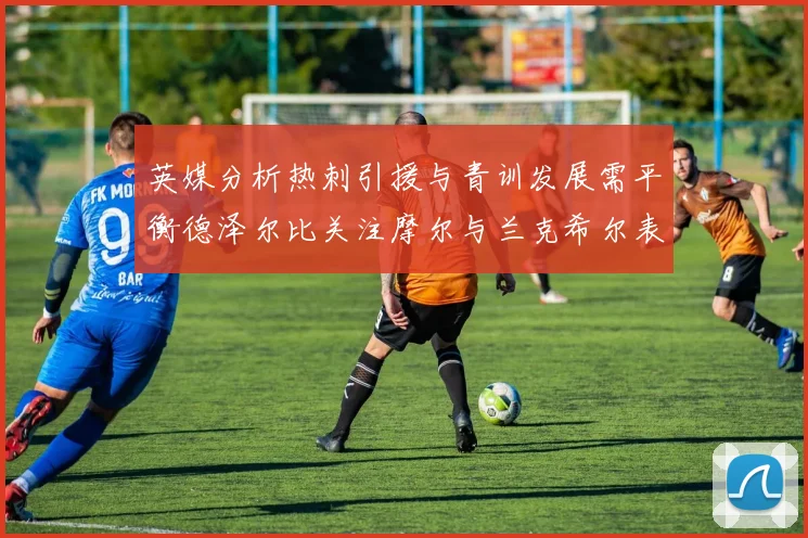 英媒分析热刺引援与青训发展需平衡德泽尔比关注摩尔与兰克希尔表现