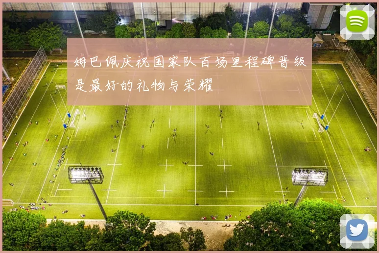 姆巴佩庆祝国家队百场里程碑晋级是最好的礼物与荣耀