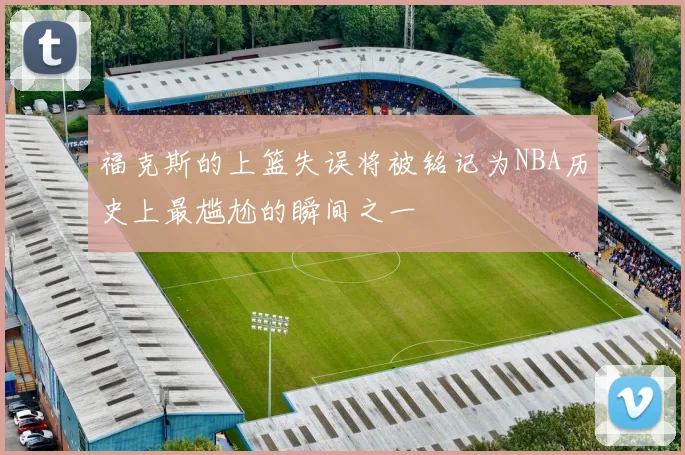 福克斯的上篮失误将被铭记为NBA历史上最尴尬的瞬间之一
