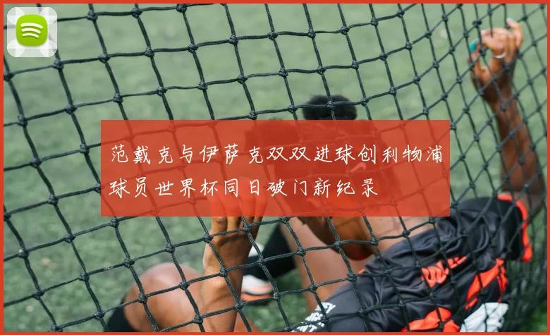范戴克与伊萨克双双进球创利物浦球员世界杯同日破门新纪录