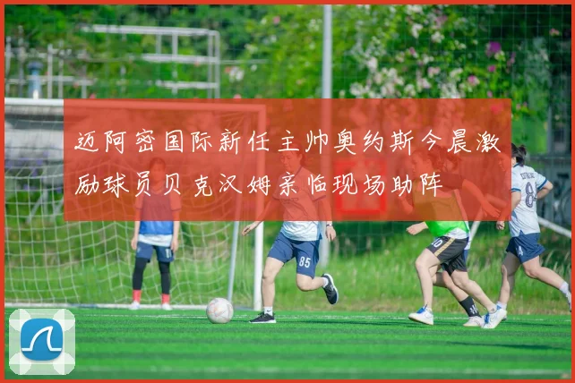 迈阿密国际新任主帅奥约斯今晨激励球员贝克汉姆亲临现场助阵