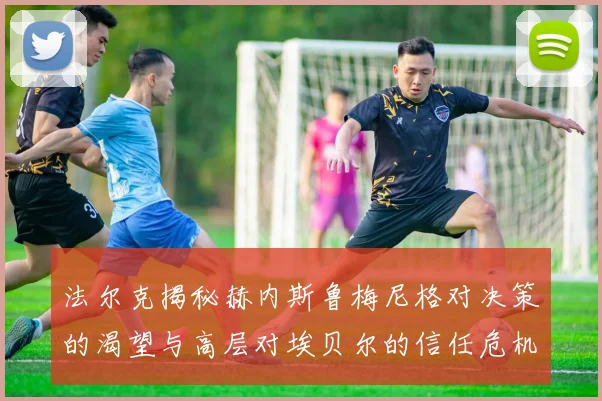 法尔克揭秘赫内斯鲁梅尼格对决策的渴望与高层对埃贝尔的信任危机