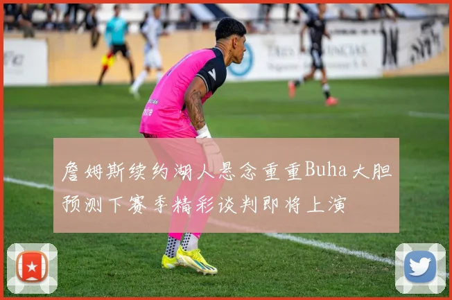詹姆斯续约湖人悬念重重Buha大胆预测下赛季精彩谈判即将上演