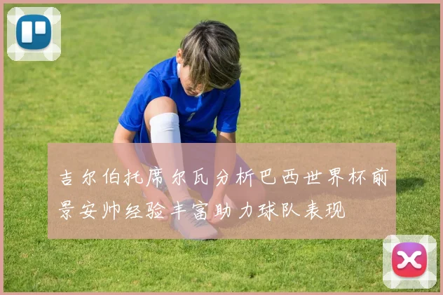 吉尔伯托席尔瓦分析巴西世界杯前景安帅经验丰富助力球队表现