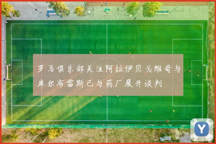 罗马俱乐部关注阿拉伊贝戈维奇与库尔布雷斯已与药厂展开谈判