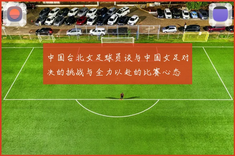 中国台北女足球员谈与中国女足对决的挑战与全力以赴的比赛心态