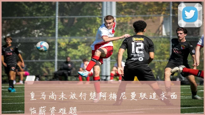 皇马尚未放行楚阿梅尼曼联追求面临薪资难题