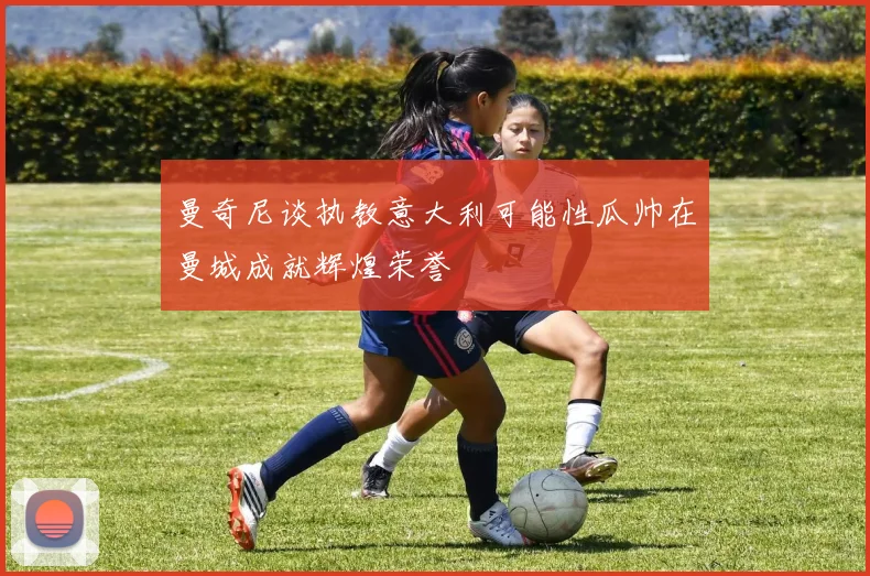 曼奇尼谈执教意大利可能性瓜帅在曼城成就辉煌荣誉
