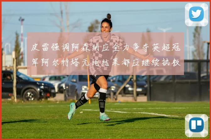皮雷强调阿森纳应全力争夺英超冠军阿尔特塔无论结果都应继续执教
