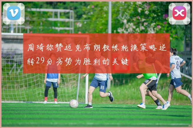 周琦称赞迈克布朗教练轮换策略逆转29分劣势为胜利的关键