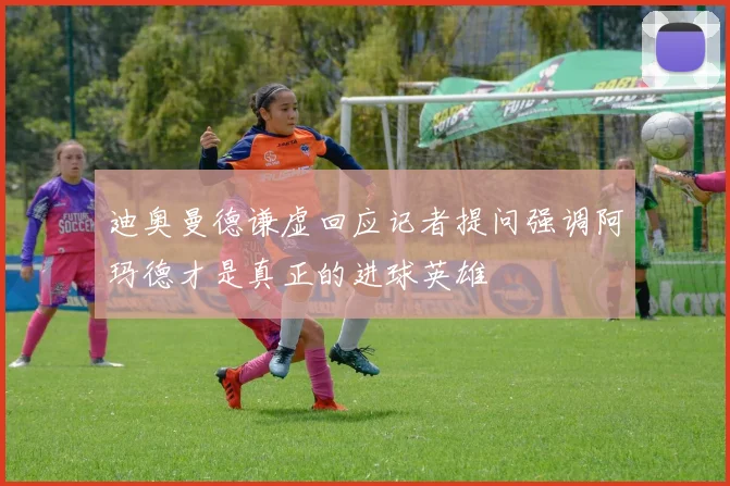 迪奥曼德谦虚回应记者提问强调阿玛德才是真正的进球英雄