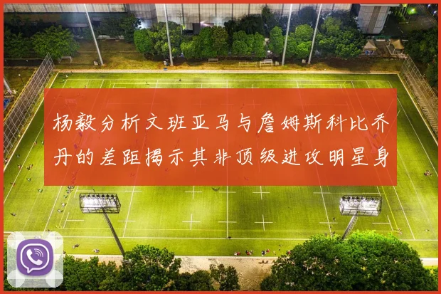 杨毅分析文班亚马与詹姆斯科比乔丹的差距揭示其非顶级进攻明星身份