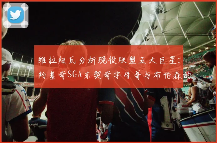 维拉纽瓦分析现役联盟五大巨星：约基奇SGA东契奇字母哥与布伦森的表现与影响