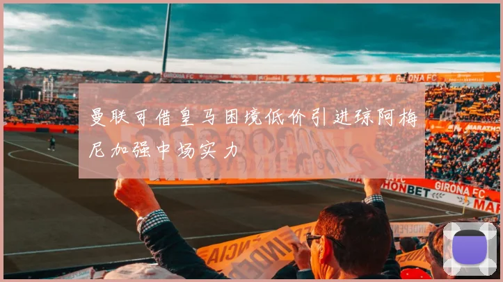 曼联可借皇马困境低价引进琼阿梅尼加强中场实力