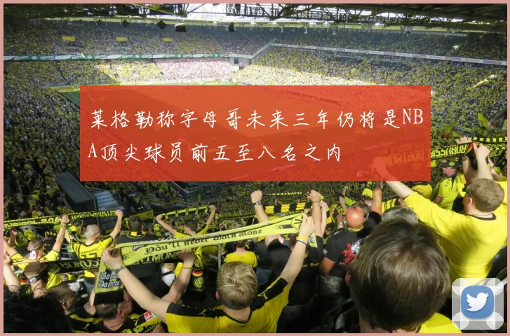 莱格勒称字母哥未来三年仍将是NBA顶尖球员前五至八名之内