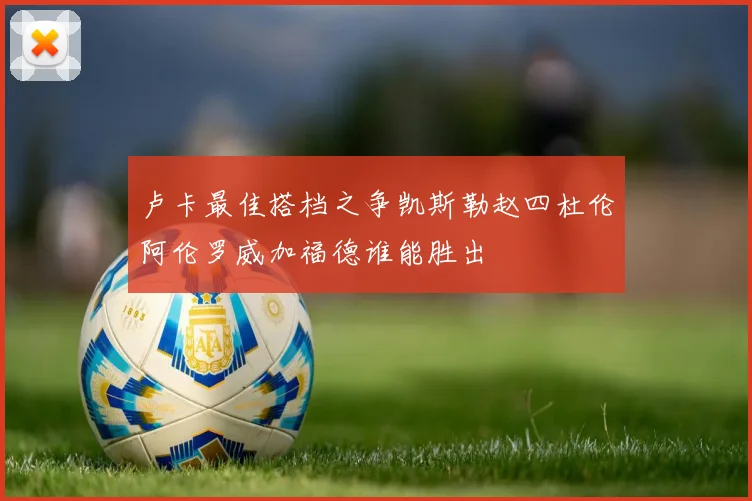 卢卡最佳搭档之争凯斯勒赵四杜伦阿伦罗威加福德谁能胜出