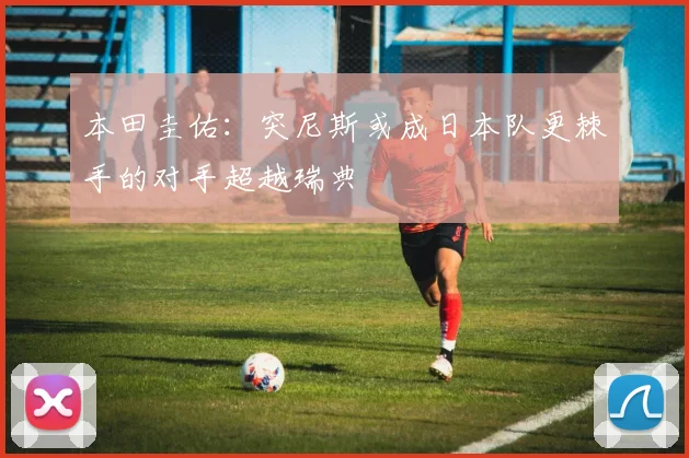 本田圭佑：突尼斯或成日本队更棘手的对手超越瑞典