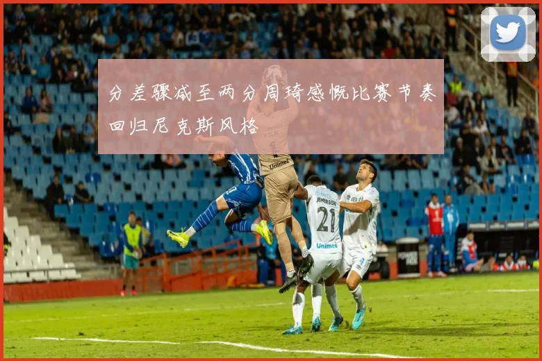 分差骤减至两分周琦感慨比赛节奏回归尼克斯风格