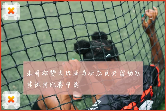 米奇称赞文班亚马状态良好留场助其保持比赛节奏